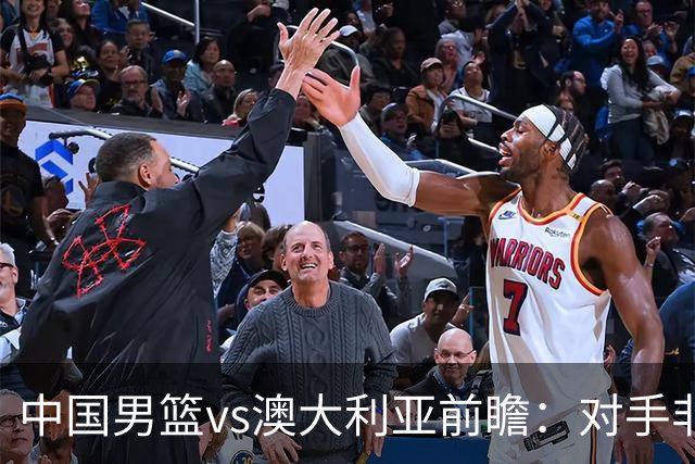 中国男篮vs澳大利亚前瞻：对手非最强阵容，男篮磨合阵容是首要目标